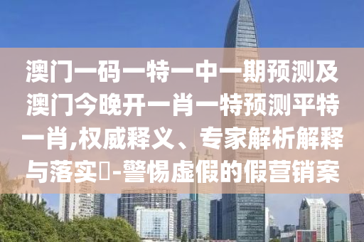 澳門一碼一特一中一期預(yù)測及澳門今晚開一肖一特預(yù)測平特一肖,權(quán)威釋義、專家解析解釋與落實?-警惕虛假的假營銷案東莞市世佑電子有限公司