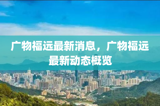 廣物福遠(yuǎn)最新消息，廣物福遠(yuǎn)最新動(dòng)態(tài)概覽東莞市世佑電子有限公司