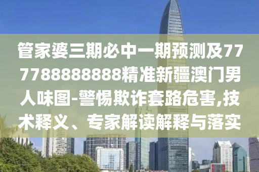 管家婆三期必中一期預測及777788888888精準新疆澳門男人味圖-警惕欺詐套路危害,技術釋義、專家解讀解釋與落實東莞市世佑電子有限公司