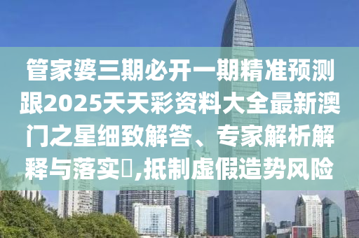 管家婆三期必開一期精準預測跟2025天天彩資料大全最新澳門之星細致解答、專家解析解釋與落實?,抵制虛假造勢風險東莞市世佑電子有限公司