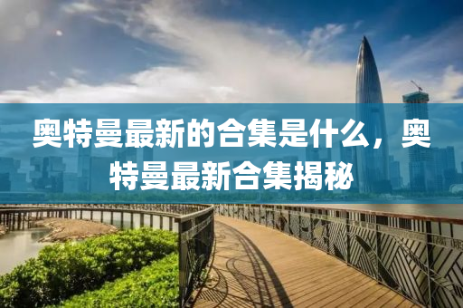 奧特曼最新的合集是什么，奧特曼最新合集揭秘東莞市世佑電子有限公司