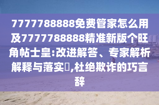 7777788888免費管家怎么用及7777788888精東莞市世佑電子有限公司準(zhǔn)新版?zhèn)€旺角帖士皇:改進解答、專家解析解釋與落實?,杜絕欺詐的巧言辭