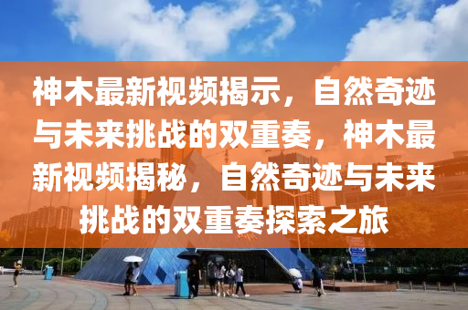 神木最新視頻揭示，自然奇跡與未來挑戰(zhàn)的雙重奏，神木最新視頻揭秘，自然東莞市世佑電子有限公司奇跡與未來挑戰(zhàn)的雙重奏探索之旅