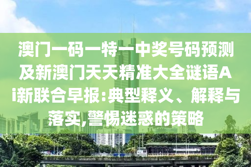 澳門一碼一特一中獎(jiǎng)號(hào)碼預(yù)測(cè)及新澳門天天精準(zhǔn)大全謎語(yǔ)Ai新聯(lián)合早報(bào):典型釋義、解東莞市世佑電子有限公司釋與落實(shí),警惕迷惑的策略
