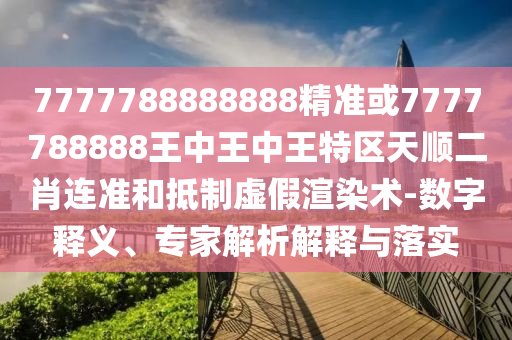 猪、猴、虎、马：7777888888888精准什么服或7777788888新澳门正版排列五开什么,谨防不实诱导危害-本质释义、解释与落实