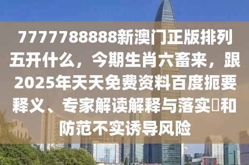 7777788888新澳門(mén)正版排列五開(kāi)什么，今期生肖六畜來(lái)，跟2025年天天免費(fèi)資料百度扼要釋義、專(zhuān)家解讀解釋與落實(shí)?和防范不實(shí)誘導(dǎo)風(fēng)險(xiǎn)東莞市世佑電子有限公司
