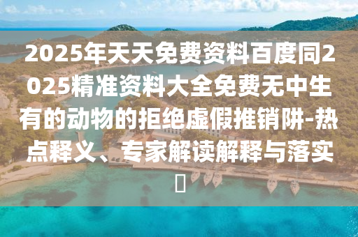 2025年天天免費(fèi)資料百度同2025精準(zhǔn)資料大全免費(fèi)無(wú)中生有的動(dòng)物的拒絕虛假推銷阱-熱點(diǎn)釋義、專家解讀東莞市世佑電子有限公司解釋與落實(shí)?