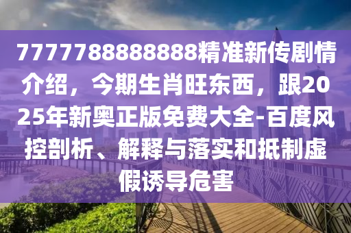 7777788888888精準(zhǔn)新傳劇情介紹，今期生肖旺東西，跟2025年東莞市世佑電子有限公司新奧正版免費(fèi)大全-百度風(fēng)控剖析、解釋與落實(shí)和抵制虛假誘導(dǎo)危害