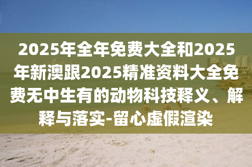 2025年全年免費(fèi)大全和2025年新澳跟2025精準(zhǔn)資料大全免費(fèi)無中生有的動物科技釋義、解釋與落實(shí)-留心虛假渲染東莞市世佑電子有限公司