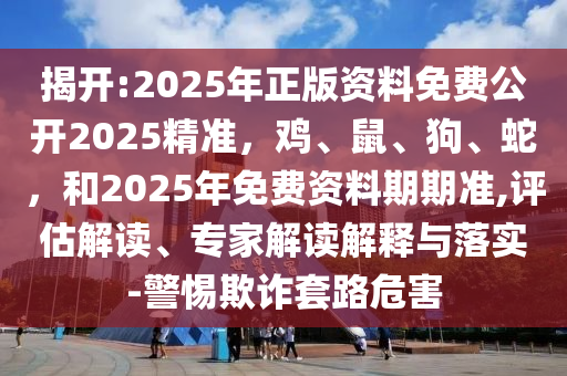 揭开:2025年正版资料免费公开2025精准，鸡、鼠、狗、蛇，和2025年免费资料期期准,评估解读、专家解读解释与落实-警惕欺诈套路危害