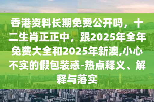 香港資料長(zhǎng)期免費(fèi)公開嗎，十二生肖正正中，跟2025年全年免費(fèi)大全和2025年新澳,小心不實(shí)的假包裝惑-熱點(diǎn)釋義、解釋與落實(shí)東莞市世佑電子有限公司