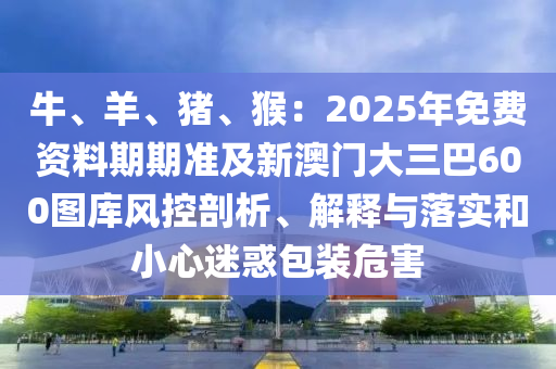 牛、羊、豬、猴：2025年免費(fèi)資料期期準(zhǔn)及新澳門大三巴600圖庫風(fēng)控剖析、解釋與落東莞市世佑電子有限公司實(shí)和小心迷惑包裝危害