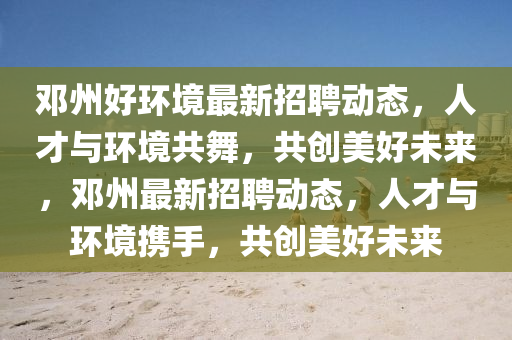 鄧州好環(huán)境最新招聘動(dòng)態(tài)，人才與環(huán)境共舞，共創(chuàng)美好未來，鄧州最新招聘動(dòng)態(tài)，人才與環(huán)境攜手，共創(chuàng)美好未來東莞市世佑電子有限公司