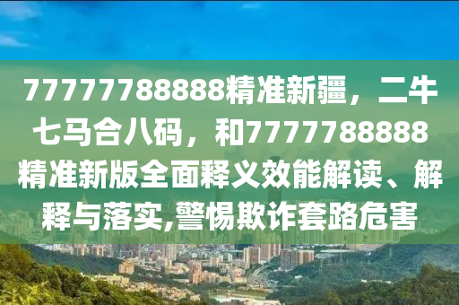 77777788888精准新疆，二牛七马合八码，和7777788888精准新版全面释义效能解读、解释与落实,警惕欺诈套路危害