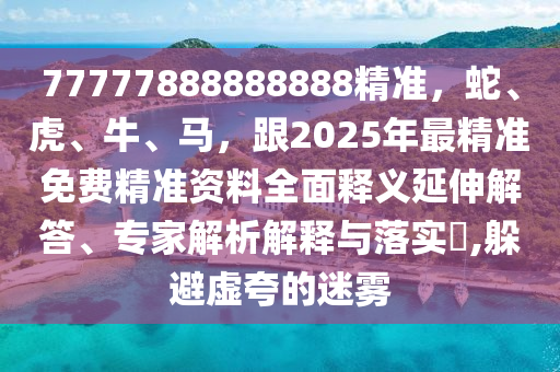 77777888888888精準(zhǔn)，蛇、虎、牛、馬，跟2025年最精準(zhǔn)免費精準(zhǔn)資料全面釋義延伸解答、專家解析解釋與落實?,躲避虛夸的迷霧東莞市世佑電子有限公司