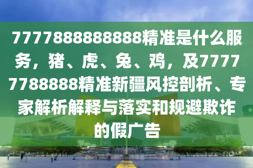 7777888888888精準(zhǔn)是什么服務(wù)，豬、虎、兔、雞，及77777788888精準(zhǔn)新疆風(fēng)控剖析、專家解析解釋與落實(shí)和規(guī)避欺詐的假廣告東莞市世佑電子有限公司