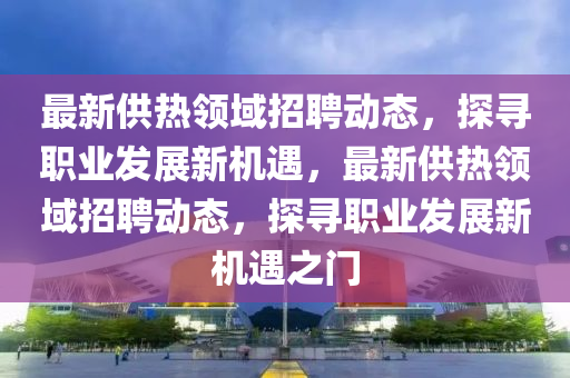 最新供熱領(lǐng)域招聘動(dòng)態(tài)，探尋職業(yè)發(fā)展新機(jī)遇，最新供熱領(lǐng)域招聘動(dòng)態(tài)，探尋職業(yè)發(fā)展新機(jī)遇之門(mén)