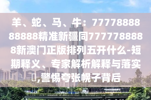 羊、蛇、馬、牛：7777888888888精準(zhǔn)新疆同7777788888新澳門正版排列五開(kāi)什么-短期釋義、專家解析解釋與落實(shí)?,警惕夸張幌子背后
