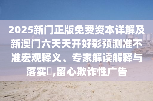2025新門(mén)正版免費(fèi)資本詳解及新澳門(mén)六天天開(kāi)好彩預(yù)測(cè)準(zhǔn)不準(zhǔn)宏觀(guān)釋義、專(zhuān)家解讀解釋與落實(shí)?,留心欺詐性廣告