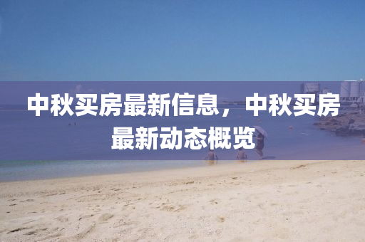 中秋買(mǎi)房最新信息，中秋買(mǎi)房最新動(dòng)態(tài)概覽