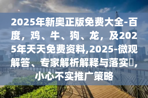 2025年新奧正版免費大全-百度，雞、牛、狗、龍，及2025年天天免費資料,2025-微觀解答、專家解析解釋與落實?,小心不實推廣策略