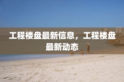 工程樓盤最新信息，工程樓盤最新動態(tài)