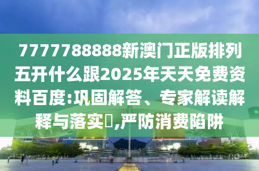 7777788888新澳門正版排列五開什么跟2025年天天免費資料百度:鞏固解答、專家解讀解釋與落實?,嚴防消費陷阱
