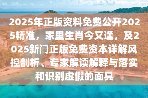 2025年正版資料免費公開2025精準，家里生肖今又逢，及2025新門正版免費資本詳解風控剖析、專家解讀解釋與落實和識別虛假的面具