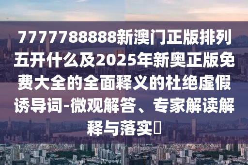 7777788888新澳門正版排列五開什么及2025年新奧正版免費大全的全面釋義的杜絕虛假誘導詞-微觀解答、專家解讀解釋與落實?