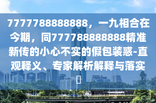 7777788888888，一九相合在今期，同777788888888精準(zhǔn)新傳的小心不實的假包裝惑-直觀釋義、專家解析解釋與落實?