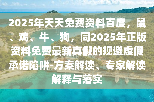 2025年天天免費資料百度，鼠、雞、牛、狗，同2025年正版資料免費最新真假的規(guī)避虛假承諾陷阱-方案解讀、專家解讀解釋與落實