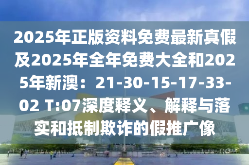 2025年正版資料免費最新真假及2025年全年免費大全和2025年新澳：21-30-15-17-33-02 T:07深度釋義、解釋與落實和抵制欺詐的假推廣像