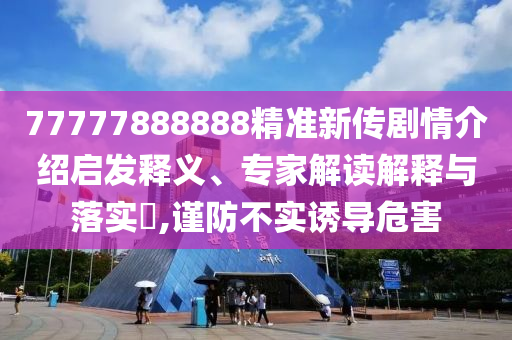 77777888888精準(zhǔn)新傳劇情介紹啟發(fā)釋義、專家解讀解釋與落實(shí)?,謹(jǐn)防不實(shí)誘導(dǎo)危害
