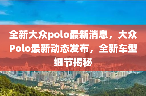 全新大眾polo最新消息，大眾Polo最新動態(tài)發(fā)布，全新車型細節(jié)揭秘