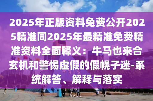 2025年正版资料免费公开2025精准同2025年最精准免费精准资料全面释义：牛马也来合玄机和警惕虚假的假幌子迷-系统解答、解释与落实