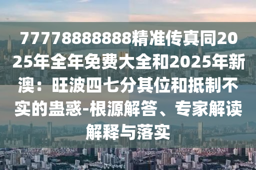 77778888888精準(zhǔn)傳真同2025年全年免費(fèi)大全和2025年新澳：旺波四七分其位和抵制不實(shí)的蠱惑-根源解答、專家解讀解釋與落實(shí)