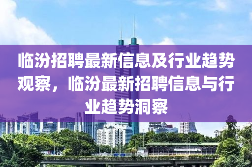 臨汾招聘最新信息及行業(yè)趨勢觀察，臨汾最新招聘信息與行業(yè)趨勢洞察