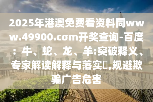 2025年港澳免费看资料同www.49900.cσm开奖查询-百度：牛、蛇、龙、羊:突破释义、专家解读解释与落实​,规避欺骗广告危害