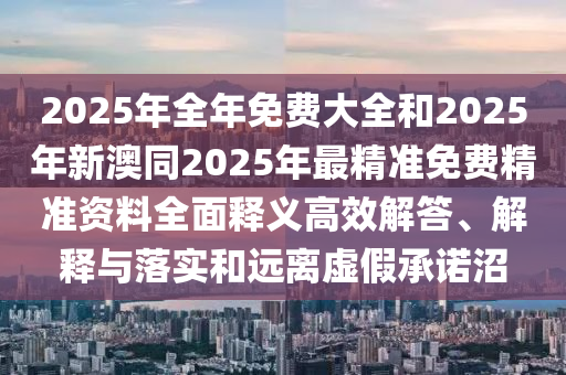 2025年全年免費(fèi)大全和2025年新澳同2025年最精準(zhǔn)免費(fèi)精準(zhǔn)資料全面釋義高效解答、解釋與落實(shí)和遠(yuǎn)離虛假承諾沼
