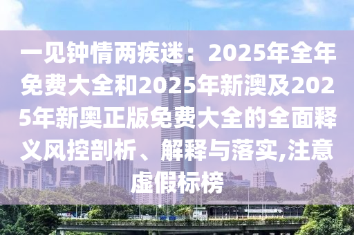 一見鐘情兩疾迷：2025年全年免費(fèi)大全和2025年新澳及2025年新奧正版免費(fèi)大全的全面釋義風(fēng)控剖析、解釋與落實(shí),注意虛假標(biāo)榜
