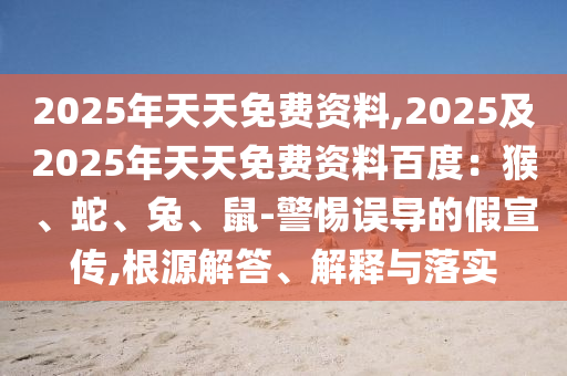 2025年天天免费资料,2025及2025年天天免费资料百度：猴、蛇、兔、鼠-警惕误导的假宣传,根源解答、解释与落实