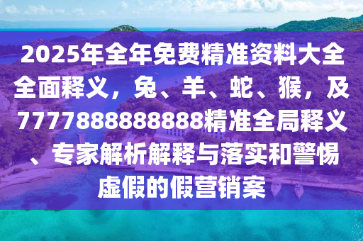 2025年全年免费精准资料大全全面释义，兔、羊、蛇、猴，及7777888888888精准全局释义、专家解析解释与落实和警惕虚假的假营销案