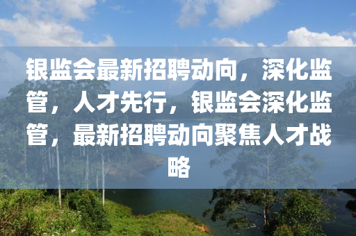 银监会最新招聘动向，深化监管，人才先行，银监会深化监管，最新招聘动向聚焦人才战略