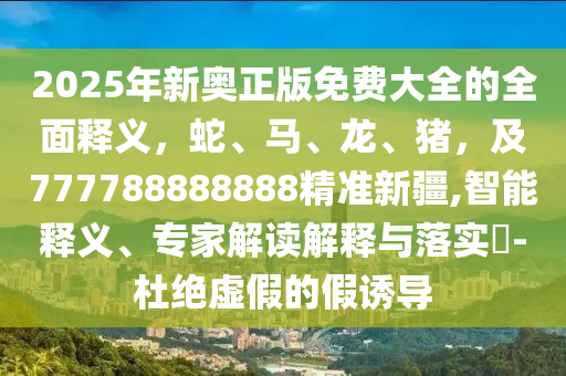 2025年新奥正版免费大全的全面释义，蛇、马、龙、猪，及777788888888精准新疆,智能释义、专家解读解释与落实​-杜绝虚假的假诱导