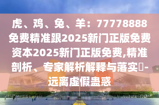 虎、鸡、兔、羊：77778888免费精准跟2025新门正版免费资本2025新门正版免费,精准剖析、专家解析解释与落实​-远离虚假蛊惑