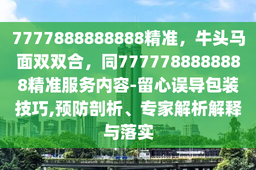7777888888888精准，牛头马面双双合，同7777788888888精准服务内容-留心误导包装技巧,预防剖析、专家解析解释与落实