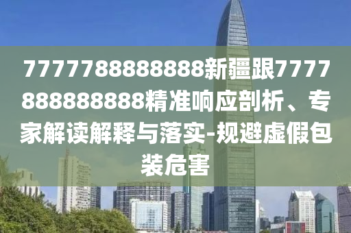 7777788888888新疆跟7777888888888精准响应剖析、专家解读解释与落实-规避虚假包装危害