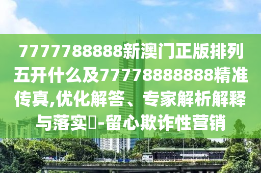 7777788888新澳门正版排列五开什么及77778888888精准传真,优化解答、专家解析解释与落实​-留心欺诈性营销