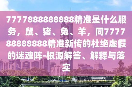 7777888888888精准是什么服务，鼠、猪、兔、羊，同777788888888精准新传的杜绝虚假的迷魂阵-根源解答、解释与落实