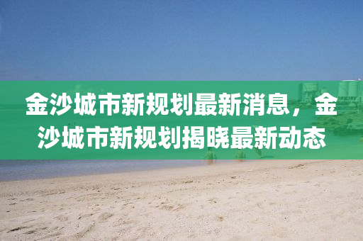 金沙城市新规划最新消息，金沙城市新规划揭晓最新动态
